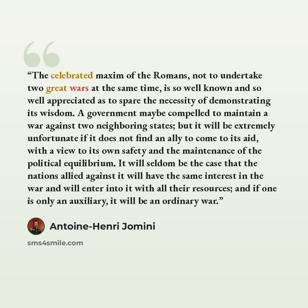 “The celebrated maxim of the Romans, not to undertake two great wars at the same time, is so well known and so well appreciated as to spare the necessity of demonstrating its wisdom. A government maybe compelled to maintain a war against two neighboring states; but it will be extremely unfortunate…” quote by Antoine-Henri Jomini