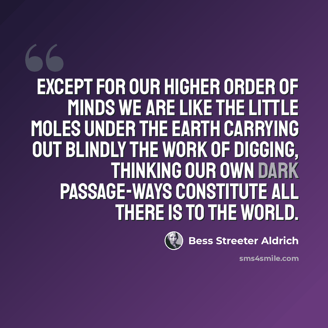 “Except for our higher order of minds we are like the little moles under the earth carrying out blindly the work of digging, thinking our own dark passage-ways constitute all there is to the world.” quote by Bess Streeter Aldrich