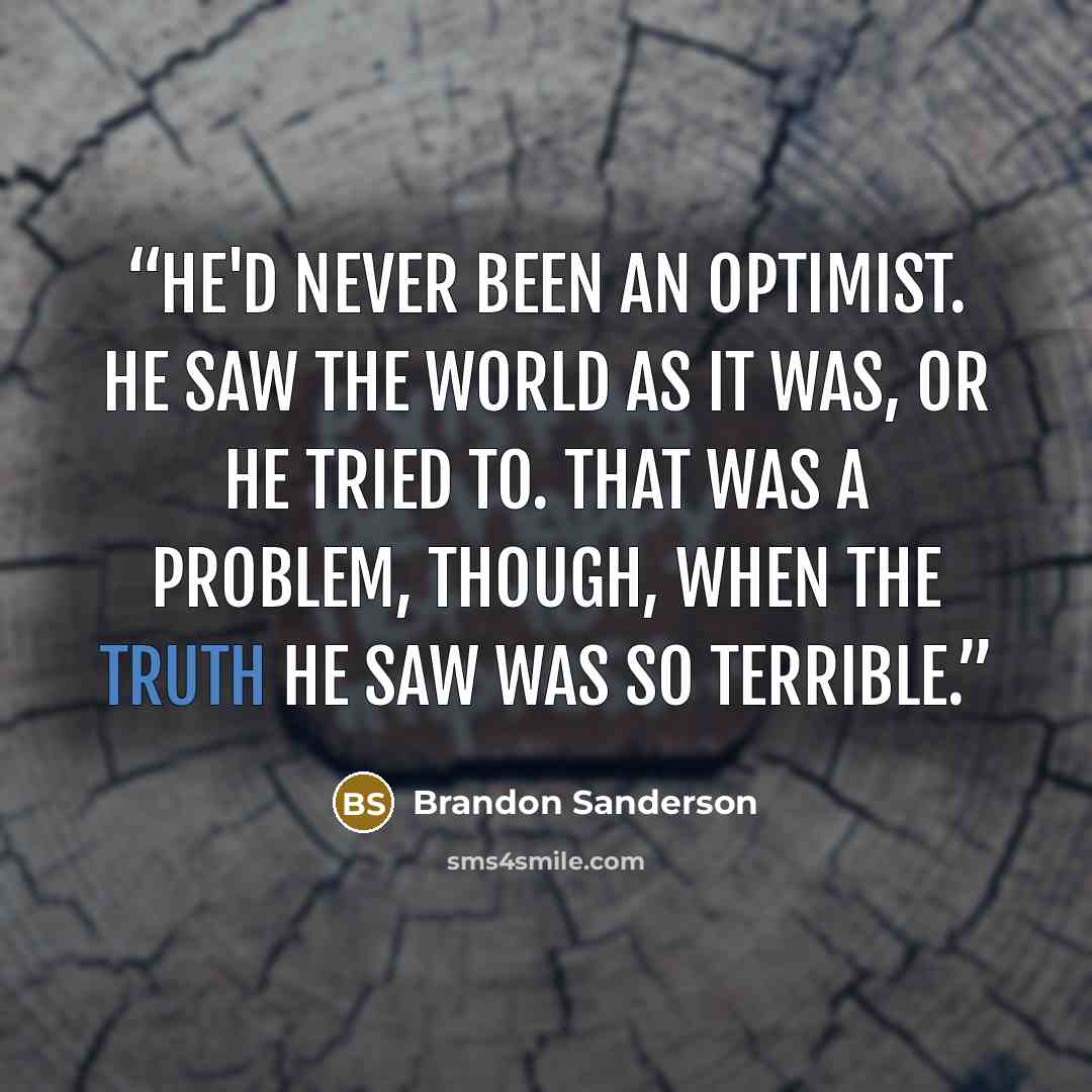 “He'd never been an optimist. He saw the world as it was, or he tried to. That was a problem, though, when the truth he saw was so terrible.” quote by Brandon Sanderson