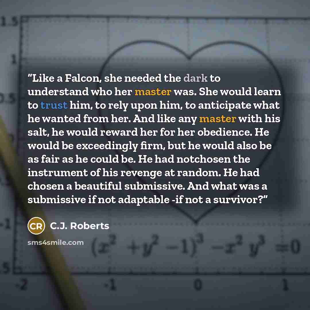 “Like a Falcon, she needed the dark to understand who her master was. She would learn to trust him, to rely upon him, to anticipate what he wanted from her. And like any master with his salt, he would reward her for her obedience. He would be exceedingly firm, but he would also be as fair as he…” quote by C.J. Roberts