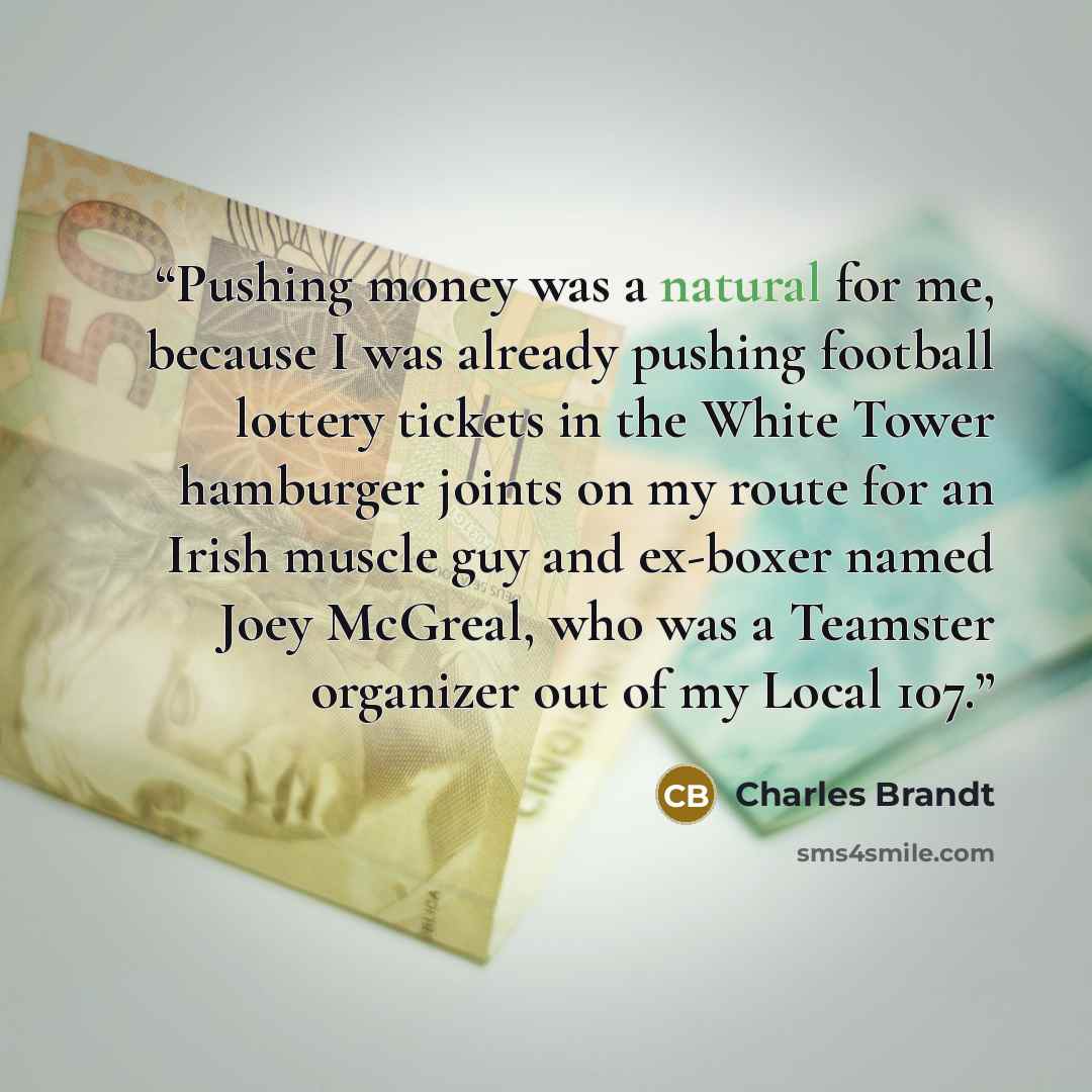 “Pushing money was a natural for me, because I was already pushing football lottery tickets in the White Tower hamburger joints on my route for an Irish muscle guy and ex-boxer named Joey McGreal, who was a Teamster organizer out of my Local 107.” quote by Charles Brandt
