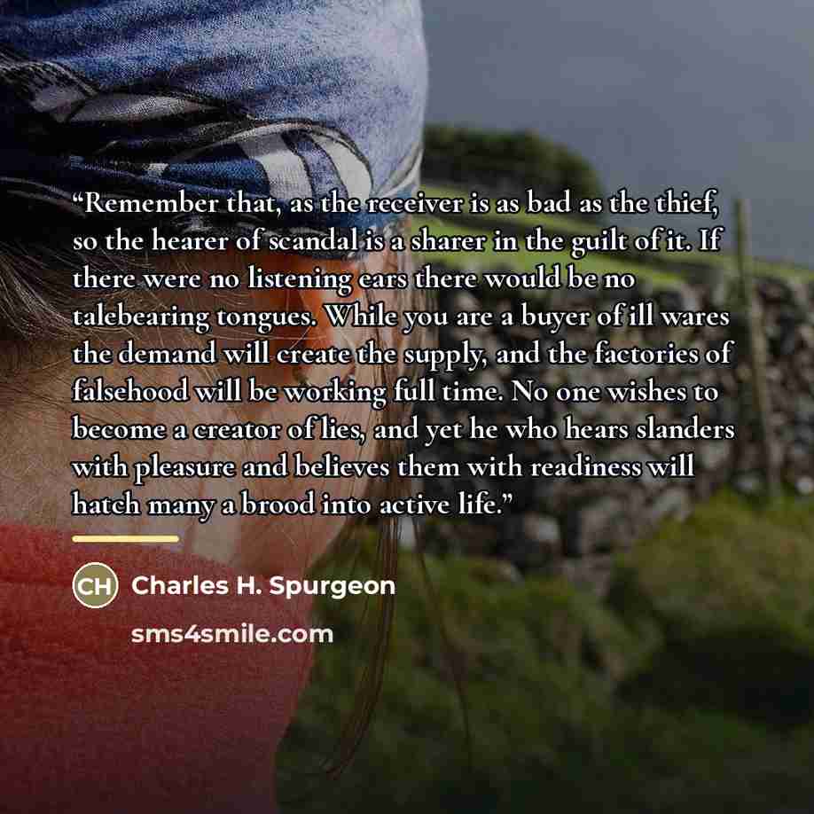 “Remember that, as the receiver is as bad as the thief, so the hearer of scandal is a sharer in the guilt of it. If there were no listening ears there would be no talebearing tongues. While you are a buyer of ill wares the demand will create the supply, and the factories of falsehood will be…” quote by Charles H. Spurgeon