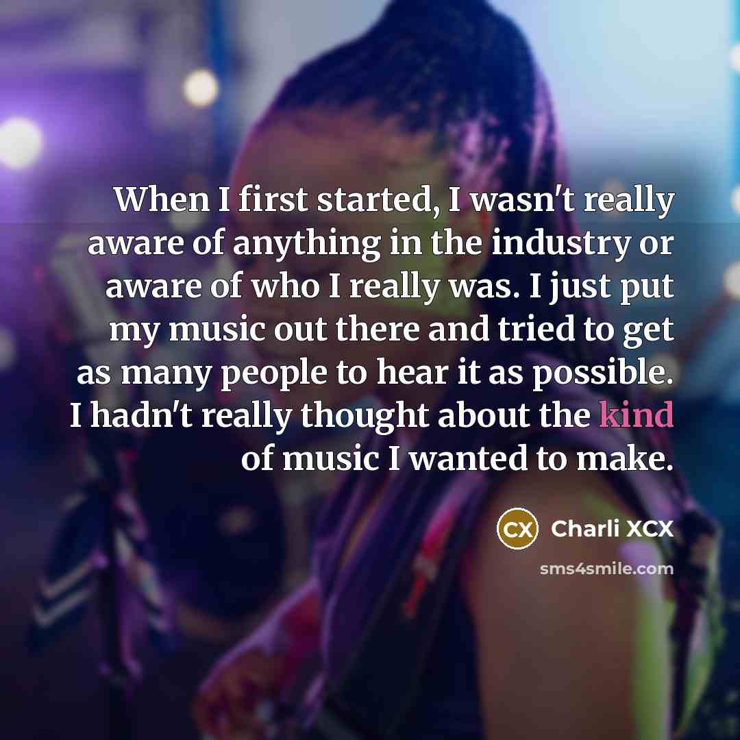 “When I first started, I wasn't really aware of anything in the industry or aware of who I really was. I just put my music out there and tried to get as many people to hear it as possible. I hadn't really thought about the kind of music I wanted to make.” quote by Charli XCX