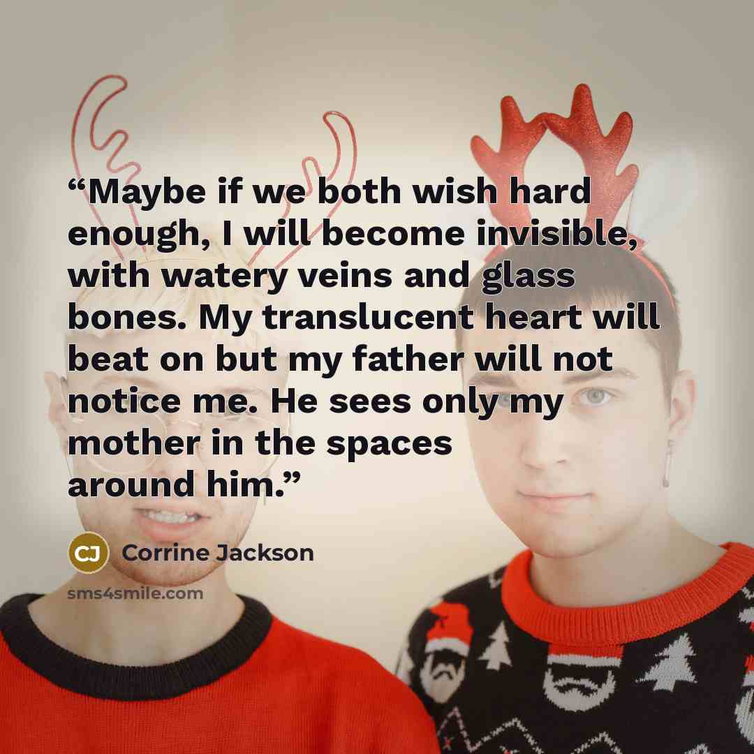 “Maybe if we both wish hard enough, I will become invisible, with watery veins and glass bones. My translucent heart will beat on but my father will not notice me. He sees only my mother in the spaces around him.” quote by Corrine Jackson