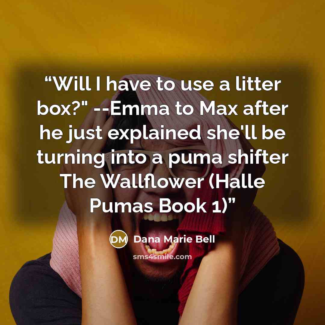 “Will I have to use a litter box?" --Emma to Max after he just explained she'll be turning into a puma shifter The Wallflower (Halle Pumas Book 1)” quote by Dana Marie Bell