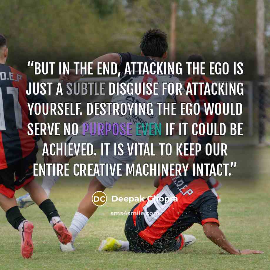 “But in the end, attacking the ego is just a subtle disguise for attacking yourself. Destroying the ego would serve no purpose even if it could be achieved. It is vital to keep our entire creative machinery intact.” quote by Deepak Chopra
