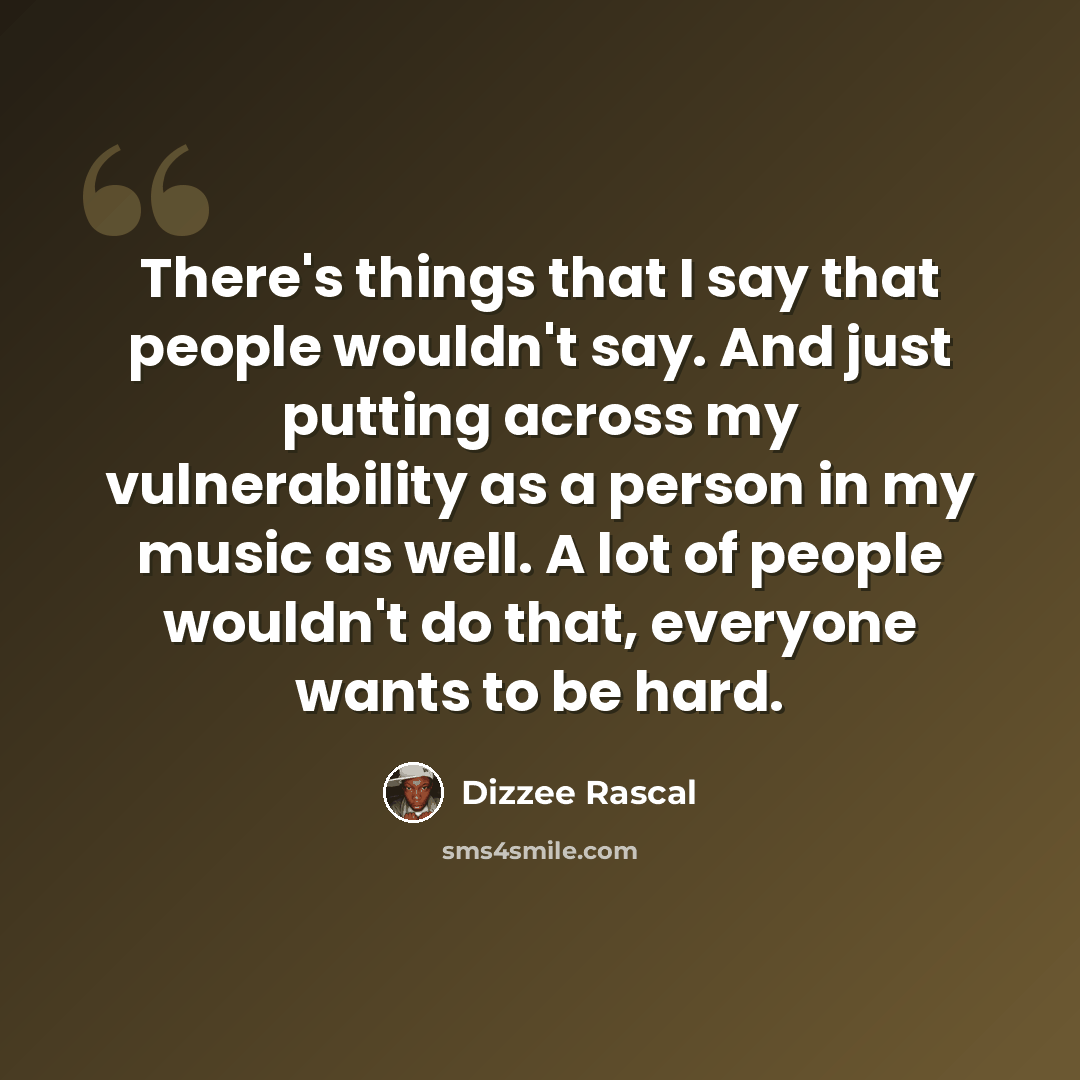 “There's things that I say that people wouldn't say. And just putting across my vulnerability as a person in my music as well. A lot of people wouldn't do that, everyone wants to be hard.” quote by Dizzee Rascal