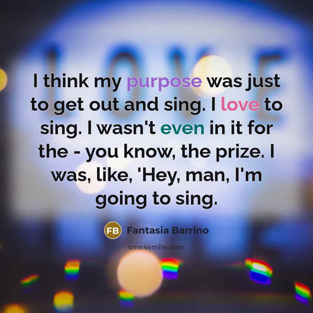 “I think my purpose was just to get out and sing. I love to sing. I wasn't even in it for the - you know, the prize. I was, like, 'Hey, man, I'm going to sing.” quote by Fantasia Barrino