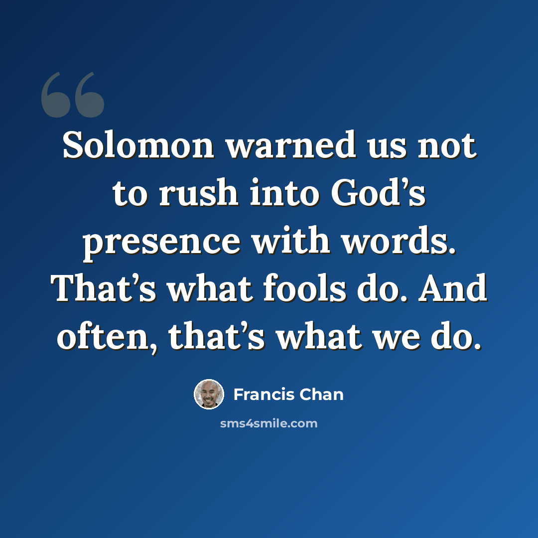 “Solomon warned us not to rush into God’s presence with words. That’s what fools do. And often, that’s what we do.” quote by Francis Chan
