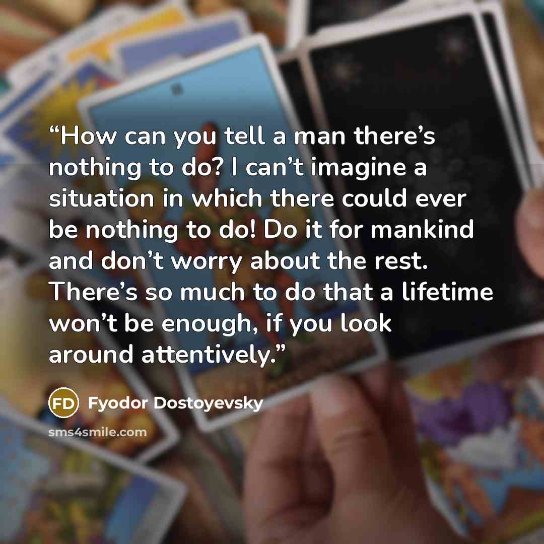 “How can you tell a man there’s nothing to do? I can’t imagine a situation in which there could ever be nothing to do! Do it for mankind and don’t worry about the rest. There’s so much to do that a lifetime won’t be enough, if you look around attentively.” quote by Fyodor Dostoyevsky