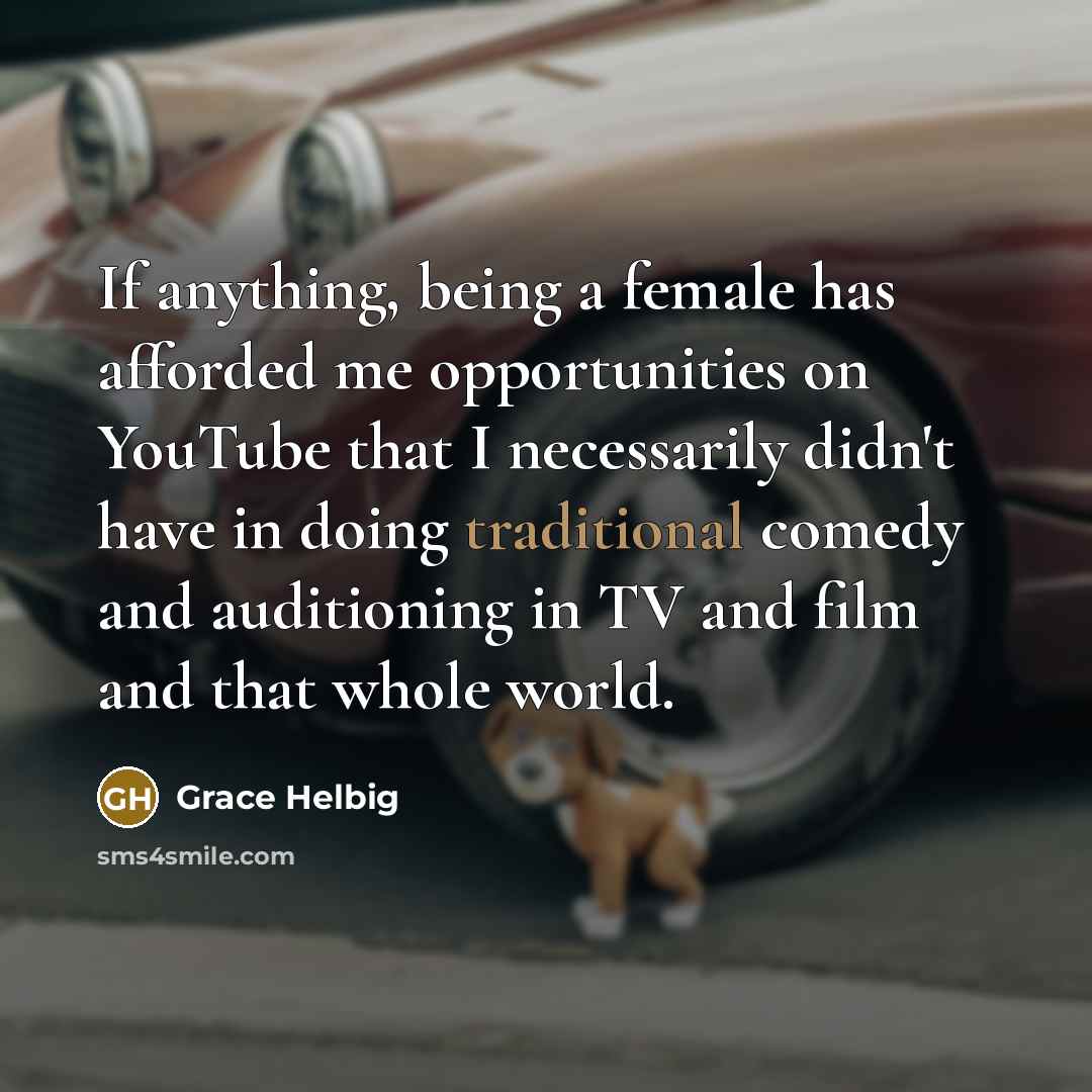 “If anything, being a female has afforded me opportunities on YouTube that I necessarily didn't have in doing traditional comedy and auditioning in TV and film and that whole world.” quote by Grace Helbig