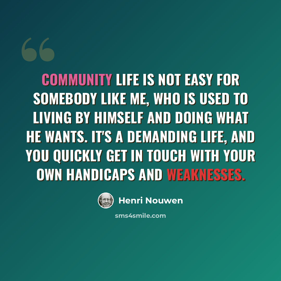 “Community life is not easy for somebody like me, who is used to living by himself and doing what he wants. It's a demanding life, and you quickly get in touch with your own handicaps and weaknesses.” quote by Henri Nouwen