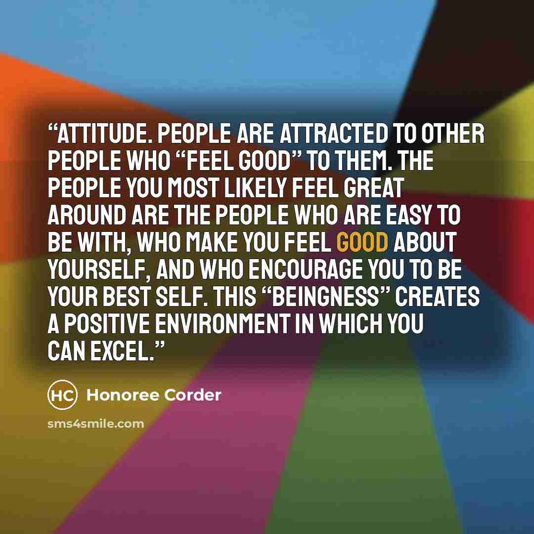 “Attitude. People are attracted to other people who “feel good” to them. The people you most likely feel great around are the people who are easy to be with, who make you feel good about yourself, and who encourage you to be your best self. This “beingness” creates a positive environment in which…” quote by Honoree Corder