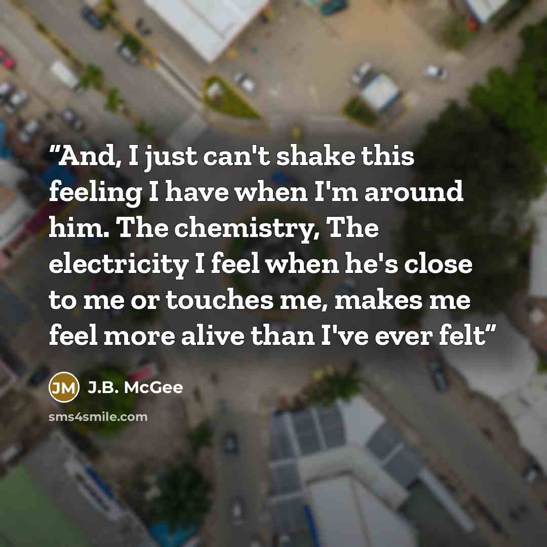“And, I just can't shake this feeling I have when I'm around him. The chemistry, The electricity I feel when he's close to me or touches me, makes me feel more alive than I've ever felt” quote by J.B. McGee