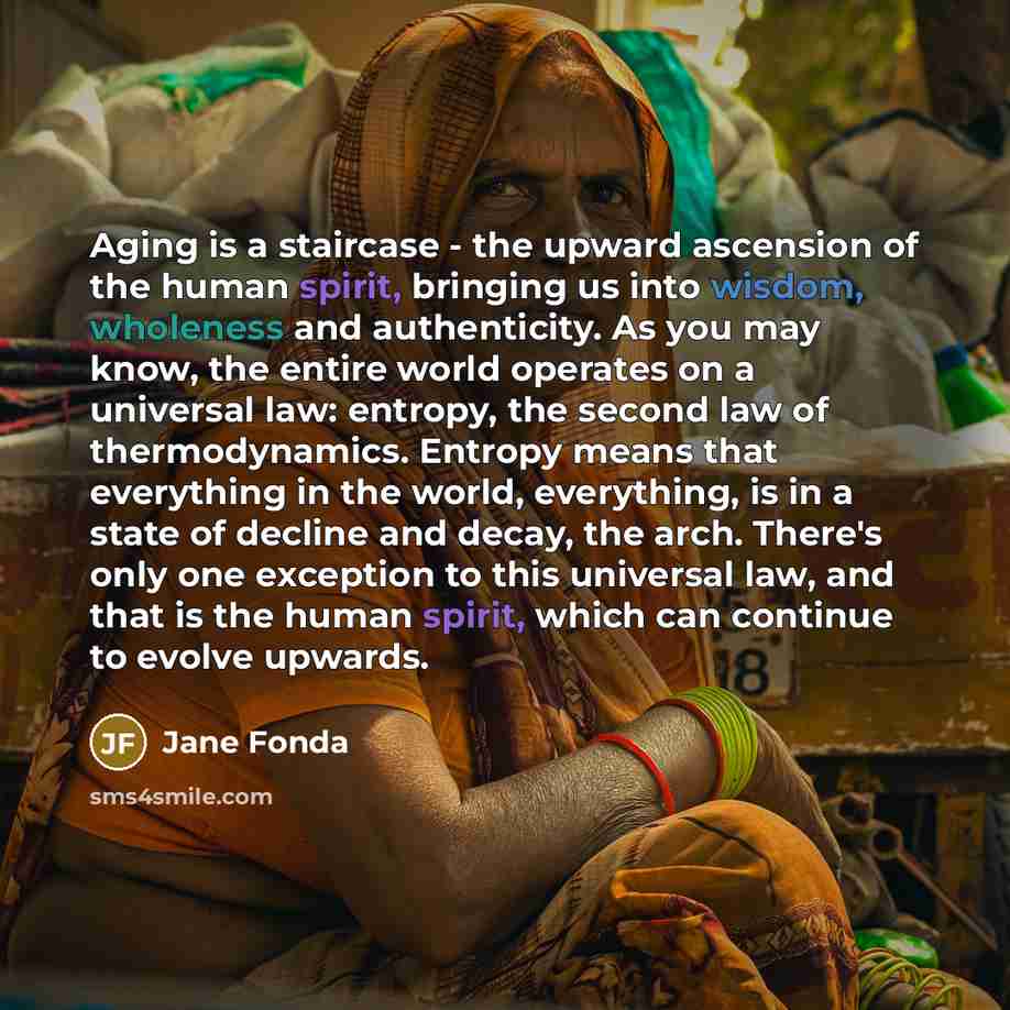 “Aging is a staircase - the upward ascension of the human spirit, bringing us into wisdom, wholeness and authenticity. As you may know, the entire world operates on a universal law: entropy, the second law of thermodynamics. Entropy means that everything in the world, everything, is in a state of…” quote by Jane Fonda