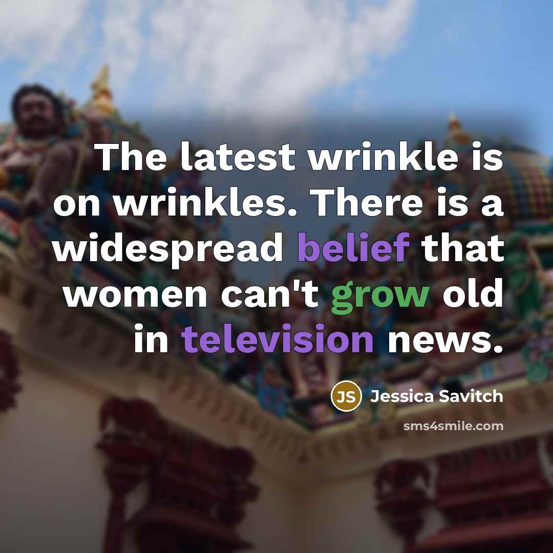 “The latest wrinkle is on wrinkles. There is a widespread belief that women can't grow old in television news.” quote by Jessica Savitch