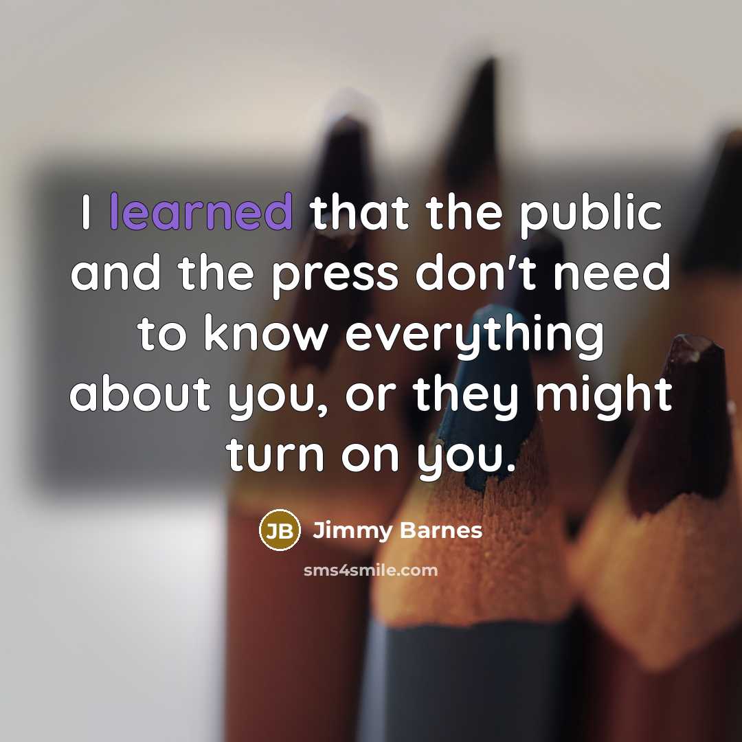 “I learned that the public and the press don't need to know everything about you, or they might turn on you.” quote by Jimmy Barnes