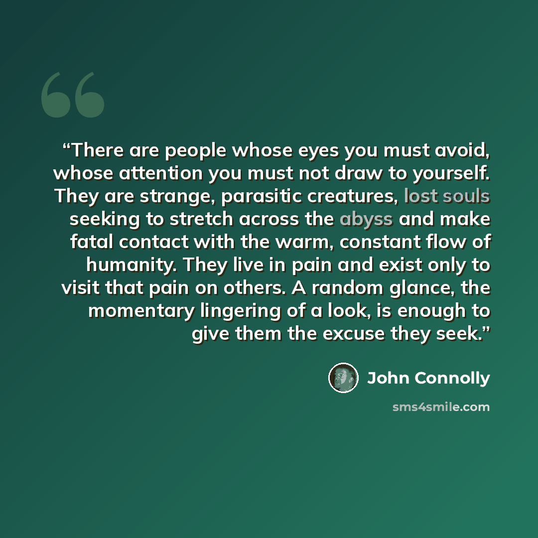 “There are people whose eyes you must avoid, whose attention you must not draw to yourself. They are strange, parasitic creatures, lost souls seeking to stretch across the abyss and make fatal contact with the warm, constant flow of humanity. They live in pain and exist only to visit that pain on…” quote by John Connolly