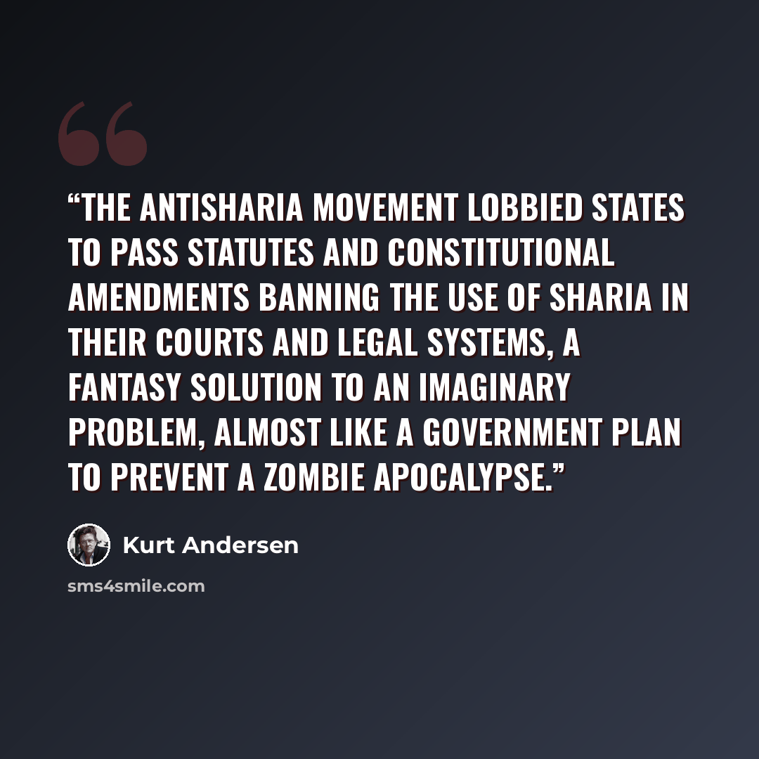“The antisharia movement lobbied states to pass statutes and constitutional amendments banning the use of sharia in their courts and legal systems, a fantasy solution to an imaginary problem, almost like a government plan to prevent a zombie apocalypse.” quote by Kurt Andersen