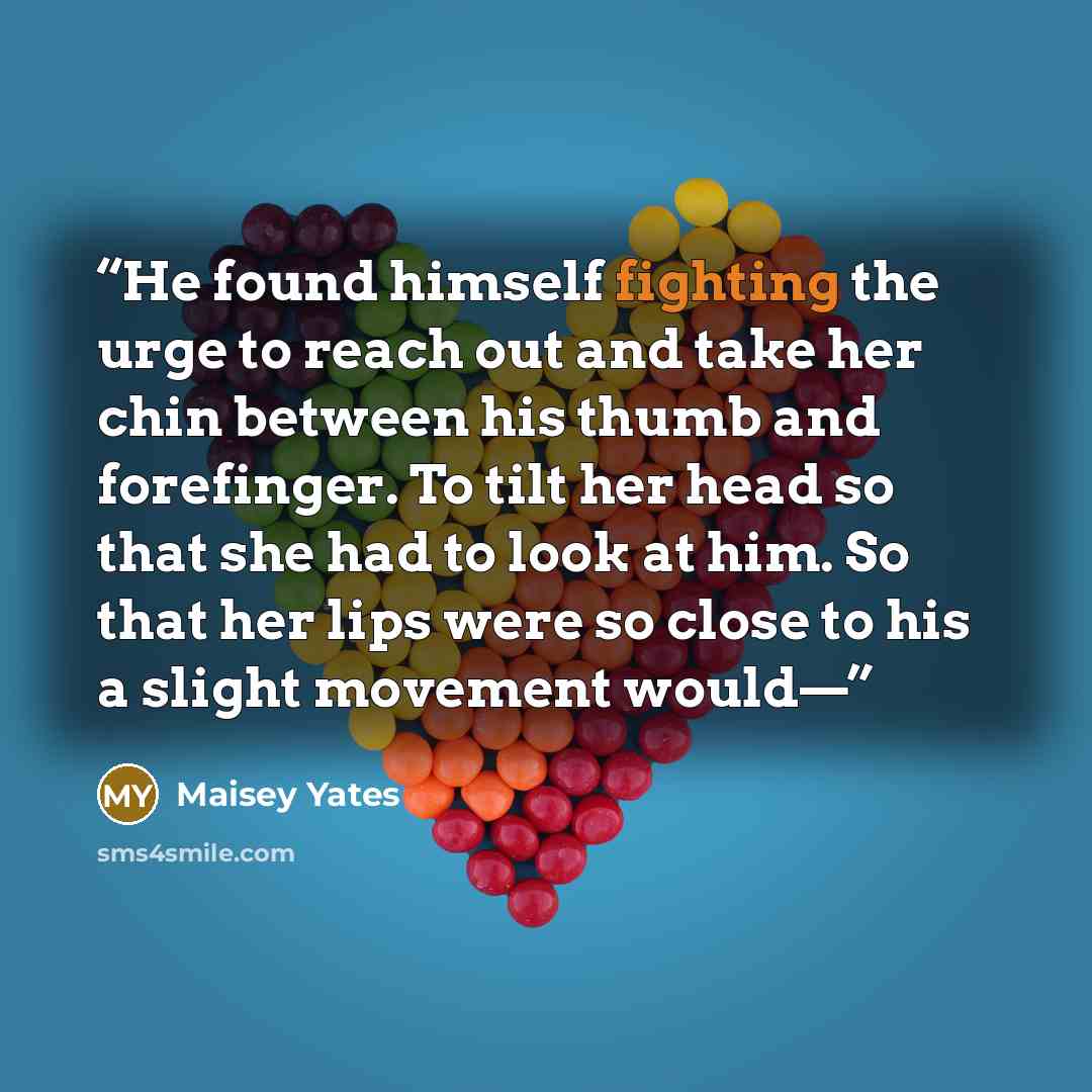 “He found himself fighting the urge to reach out and take her chin between his thumb and forefinger. To tilt her head so that she had to look at him. So that her lips were so close to his a slight movement would—” quote by Maisey Yates