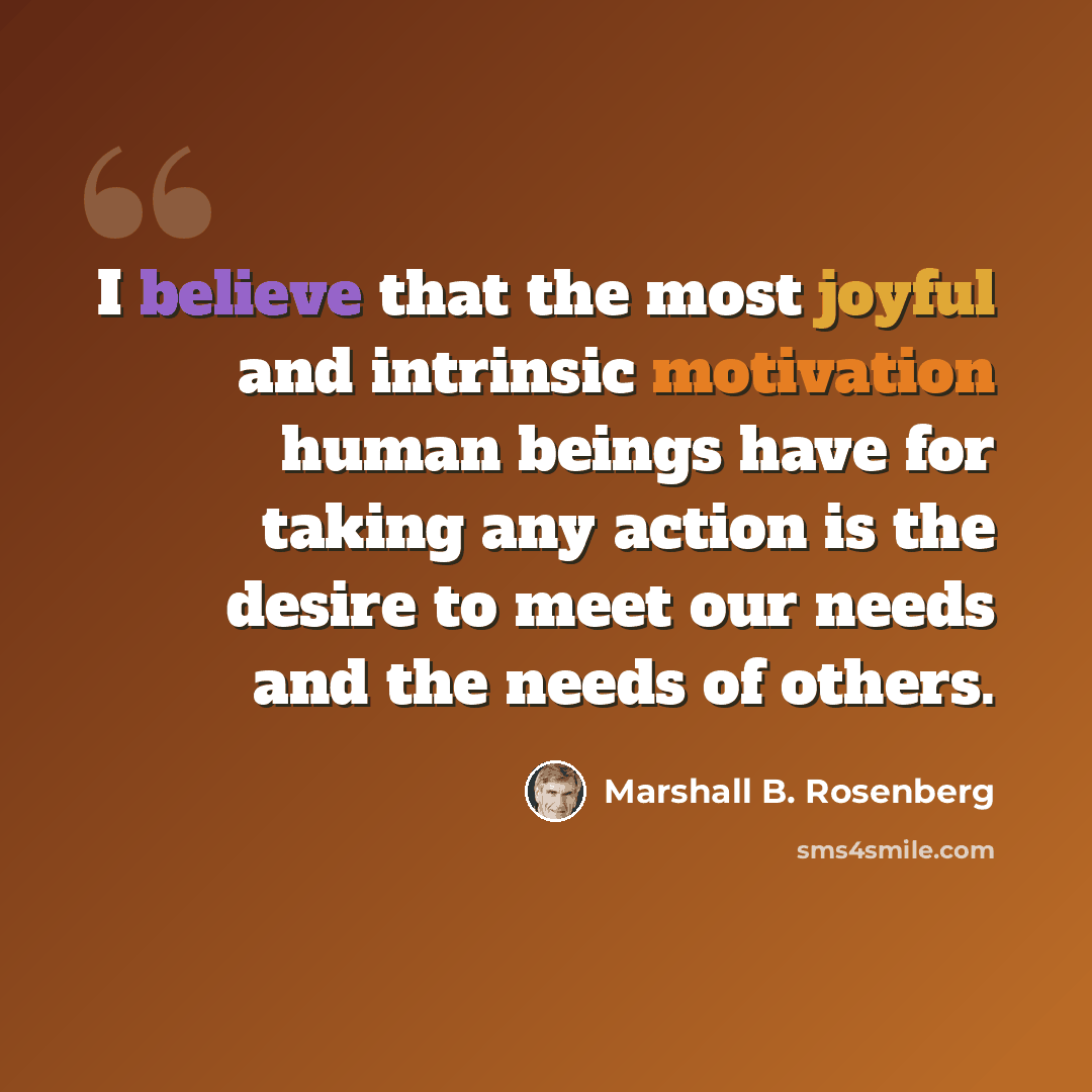 “I believe that the most joyful and intrinsic motivation human beings have for taking any action is the desire to meet our needs and the needs of others.” quote by Marshall B. Rosenberg