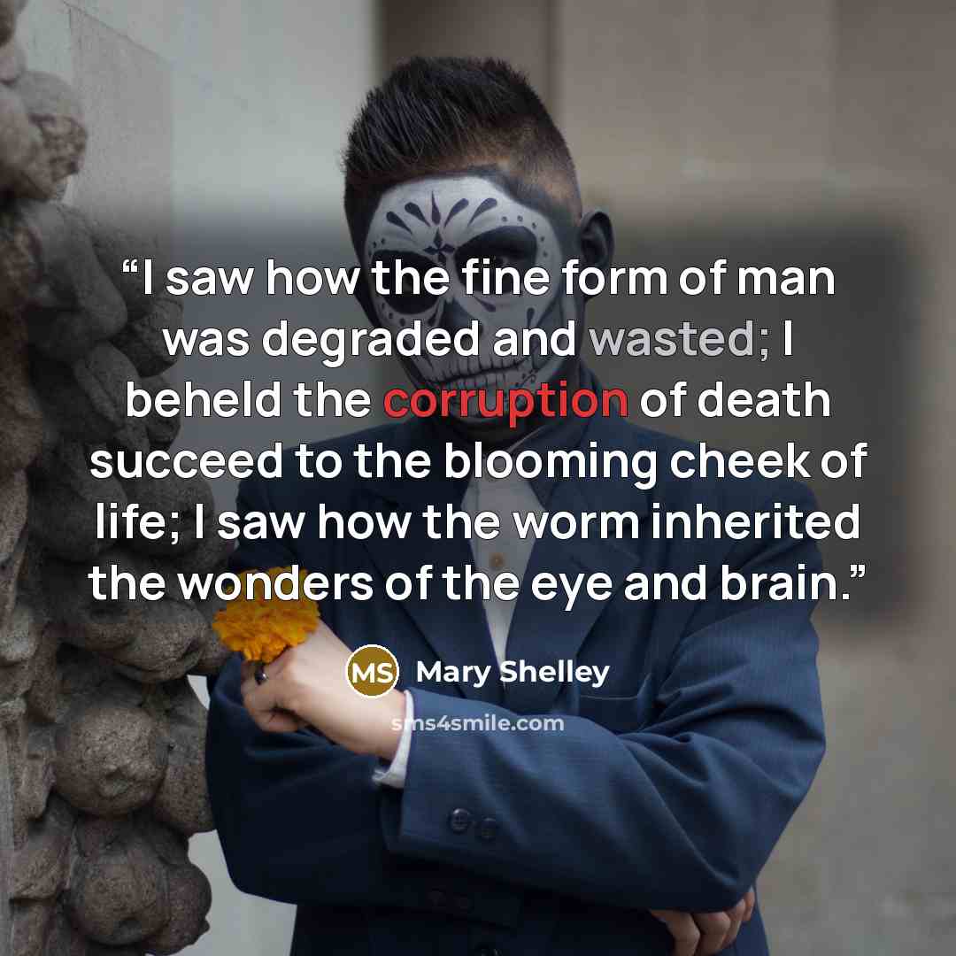 “I saw how the fine form of man was degraded and wasted; I beheld the corruption of death succeed to the blooming cheek of life; I saw how the worm inherited the wonders of the eye and brain.” quote by Mary Shelley