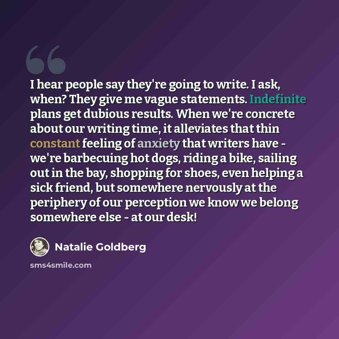“I hear people say they're going to write. I ask, when? They give me vague statements. Indefinite plans get dubious results. When we're concrete about our writing time, it alleviates that thin constant feeling of anxiety that writers have - we're barbecuing hot dogs, riding a bike, sailing out in…” quote by Natalie Goldberg