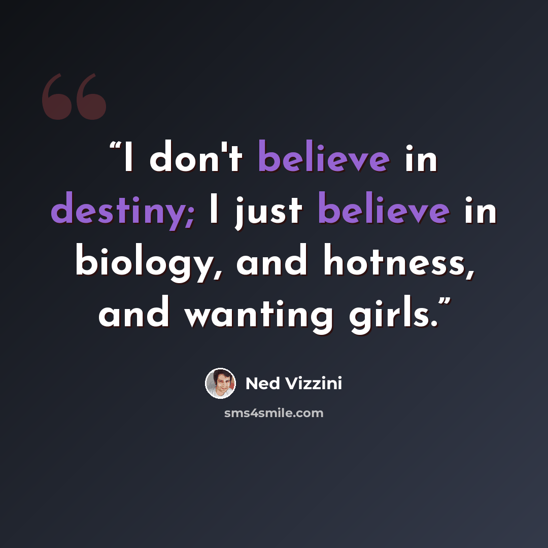 “I don't believe in destiny; I just believe in biology, and hotness, and wanting girls.” quote by Ned Vizzini