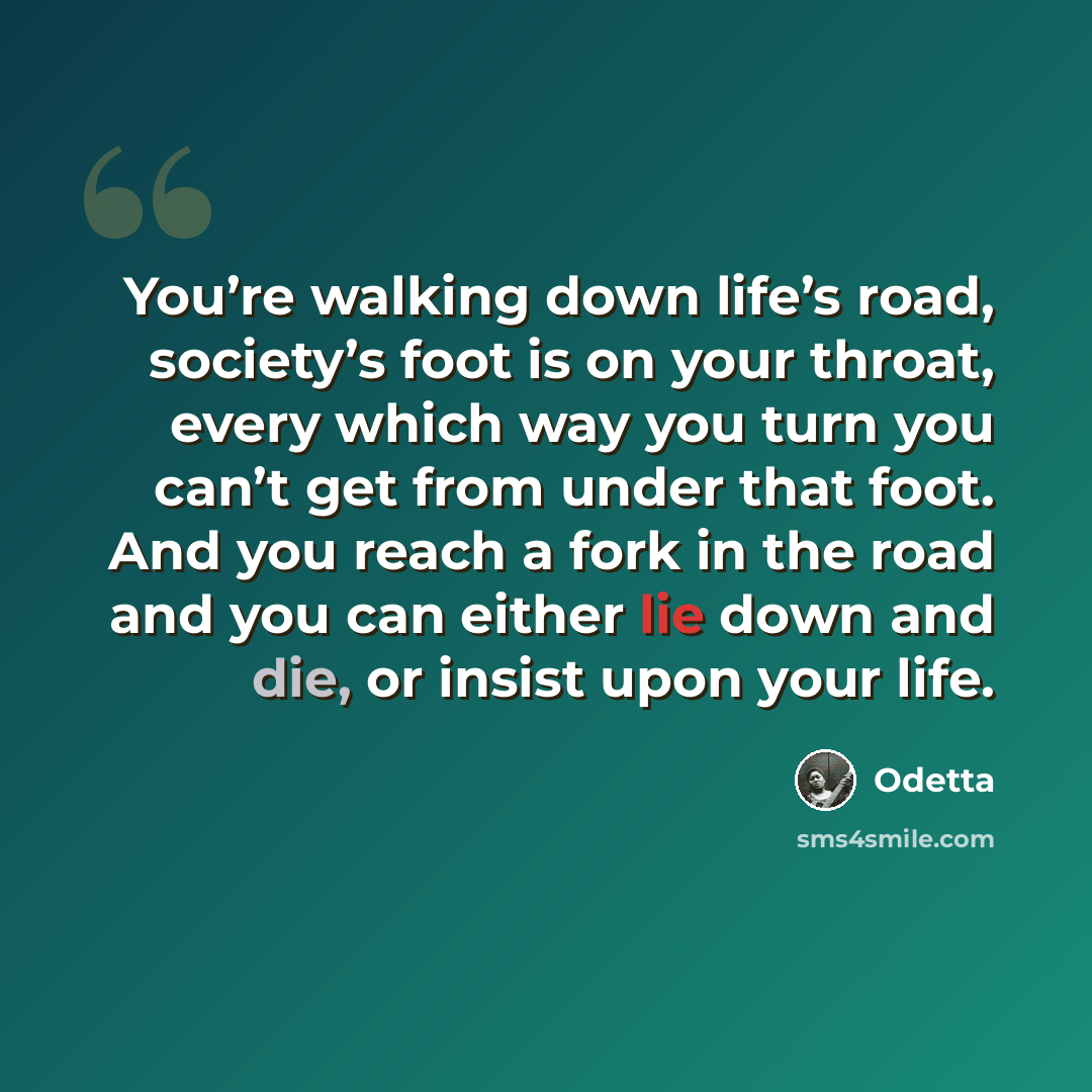 “You’re walking down life’s road, society’s foot is on your throat, every which way you turn you can’t get from under that foot. And you reach a fork in the road and you can either lie down and die, or insist upon your life.” quote by Odetta