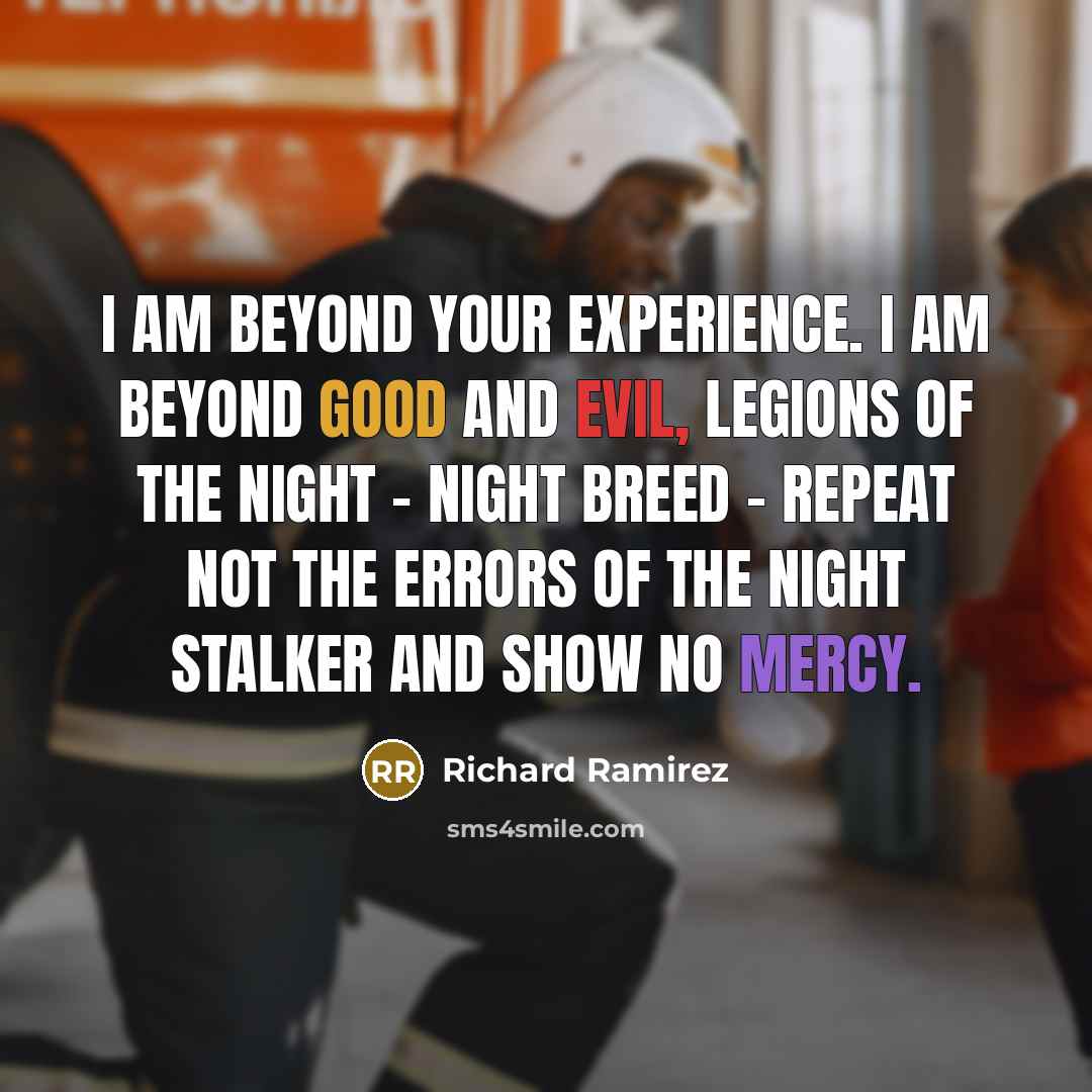 “I am beyond your experience. I am beyond good and evil, legions of the night - night breed - repeat not the errors of the Night Stalker and show no mercy.” quote by Richard Ramirez
