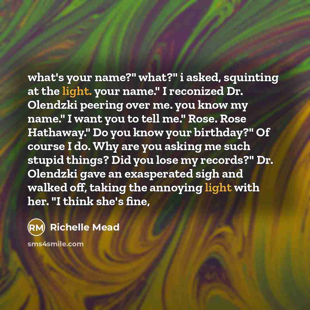 “what's your name?" what?" i asked, squinting at the light. your name." I reconized Dr. Olendzki peering over me. you know my name." I want you to tell me." Rose. Rose Hathaway." Do you know your birthday?" Of course I do. Why are you asking me such stupid things? Did you lose my records?" Dr…” quote by Richelle Mead