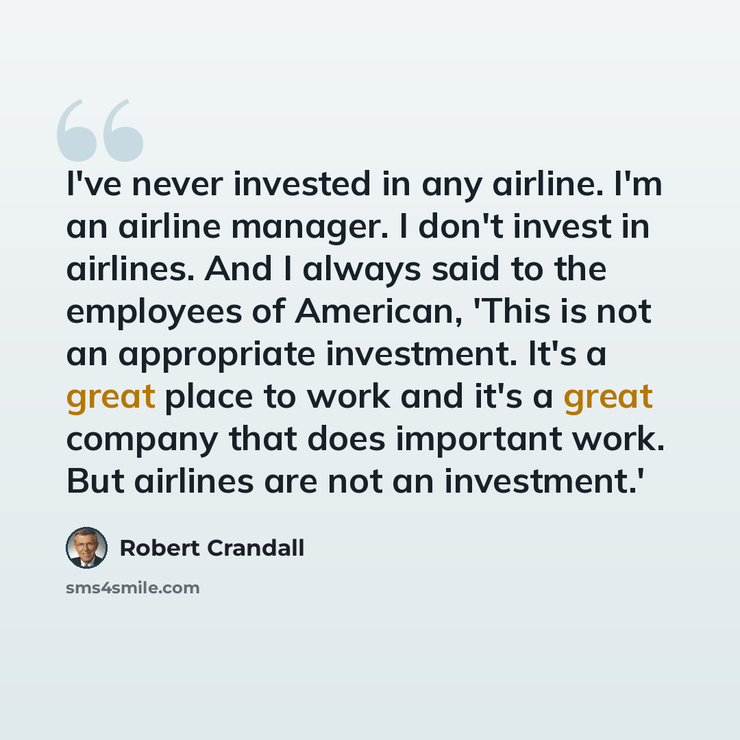 “I've never invested in any airline. I'm an airline manager. I don't invest in airlines. And I always said to the employees of American, 'This is not an appropriate investment. It's a great place to work and it's a great company that does important work. But airlines are not an investment.'” quote by Robert Crandall