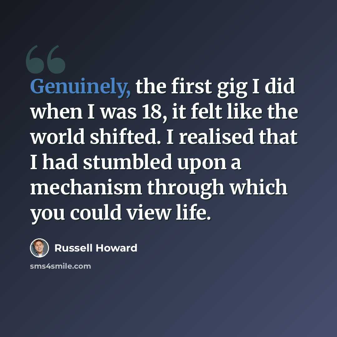 “Genuinely, the first gig I did when I was 18, it felt like the world shifted. I realised that I had stumbled upon a mechanism through which you could view life.” quote by Russell Howard