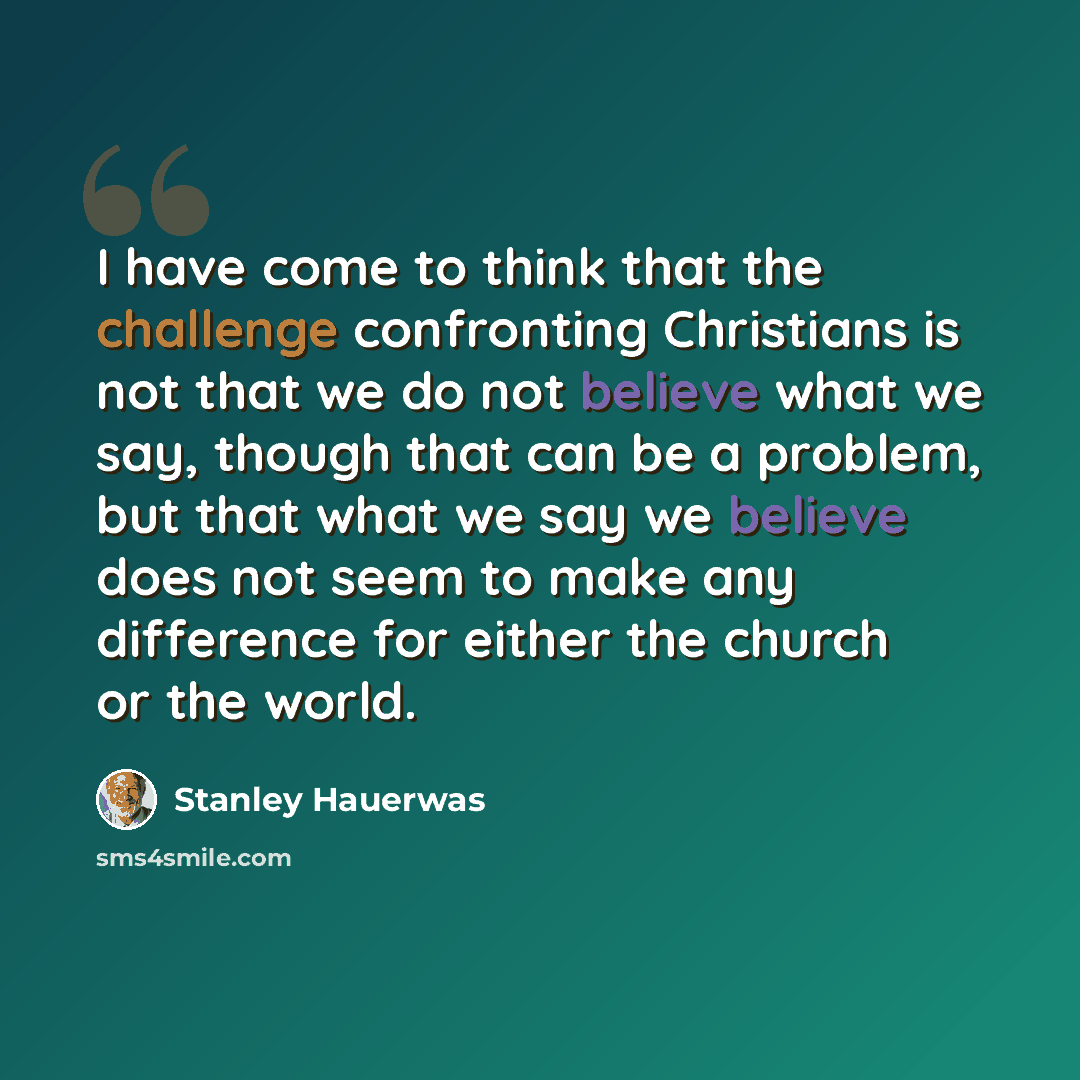 “I have come to think that the challenge confronting Christians is not that we do not believe what we say, though that can be a problem, but that what we say we believe does not seem to make any difference for either the church or the world.” quote by Stanley Hauerwas