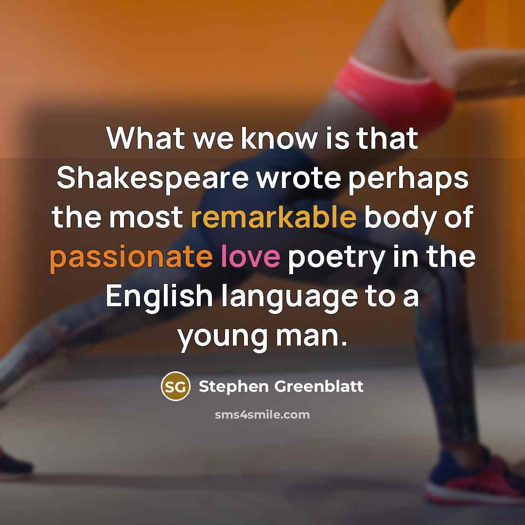 “What we know is that Shakespeare wrote perhaps the most remarkable body of passionate love poetry in the English language to a young man.” quote by Stephen Greenblatt