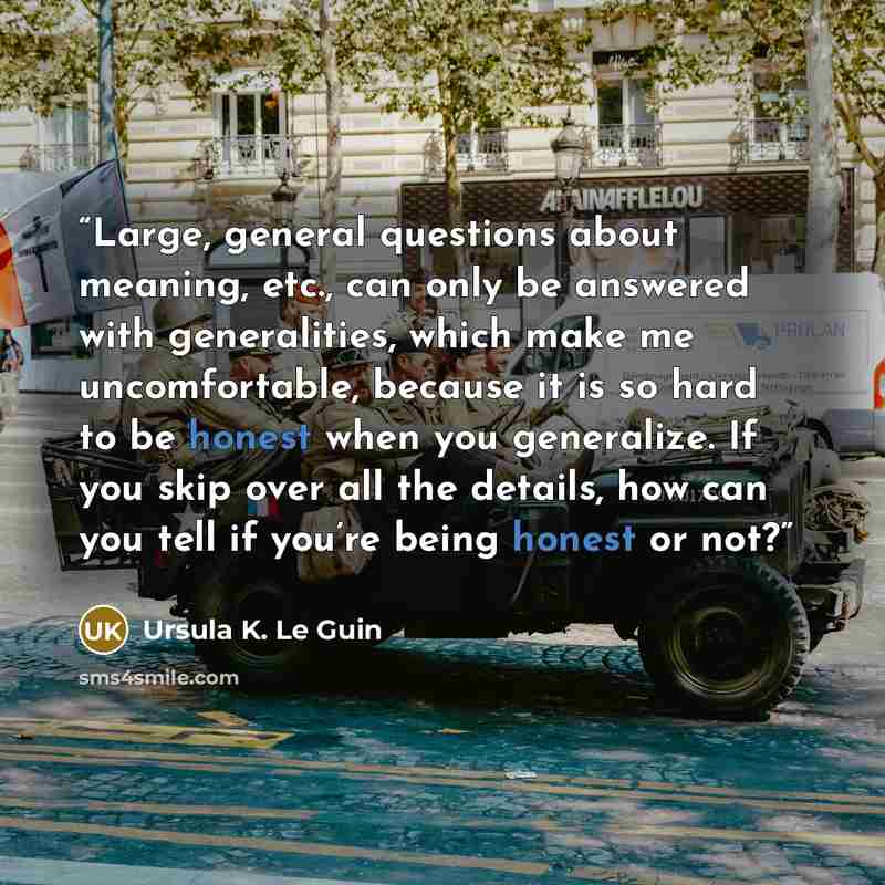 “Large, general questions about meaning, etc., can only be answered with generalities, which make me uncomfortable, because it is so hard to be honest when you generalize. If you skip over all the details, how can you tell if you’re being honest or not?” quote by Ursula K. Le Guin