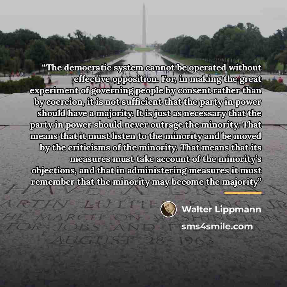 “The democratic system cannot be operated without effective opposition. For, in making the great experiment of governing people by consent rather than by coercion, it is not sufficient that the party in power should have a majority. It is just as necessary that the party in power should never…” quote by Walter Lippmann