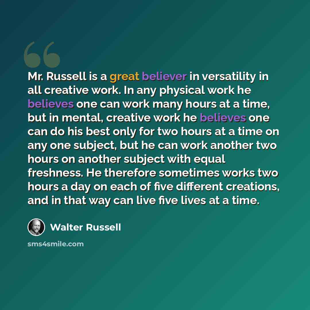 “Mr. Russell is a great believer in versatility in all creative work. In any physical work he believes one can work many hours at a time, but in mental, creative work he believes one can do his best only for two hours at a time on any one subject, but he can work another two hours on another…” quote by Walter Russell