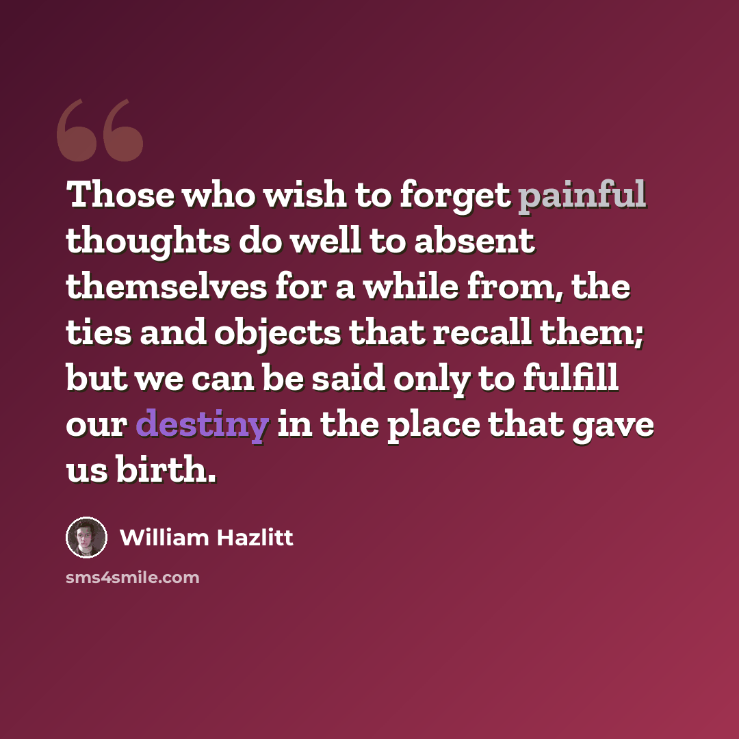 “Those who wish to forget painful thoughts do well to absent themselves for a while from, the ties and objects that recall them; but we can be said only to fulfill our destiny in the place that gave us birth.” quote by William Hazlitt