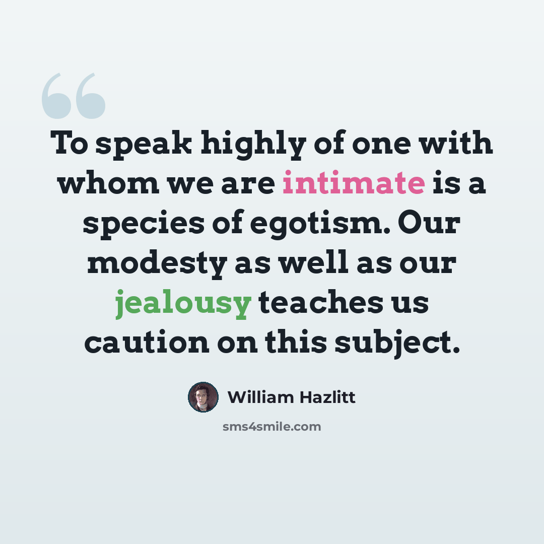 “To speak highly of one with whom we are intimate is a species of egotism. Our modesty as well as our jealousy teaches us caution on this subject.” quote by William Hazlitt