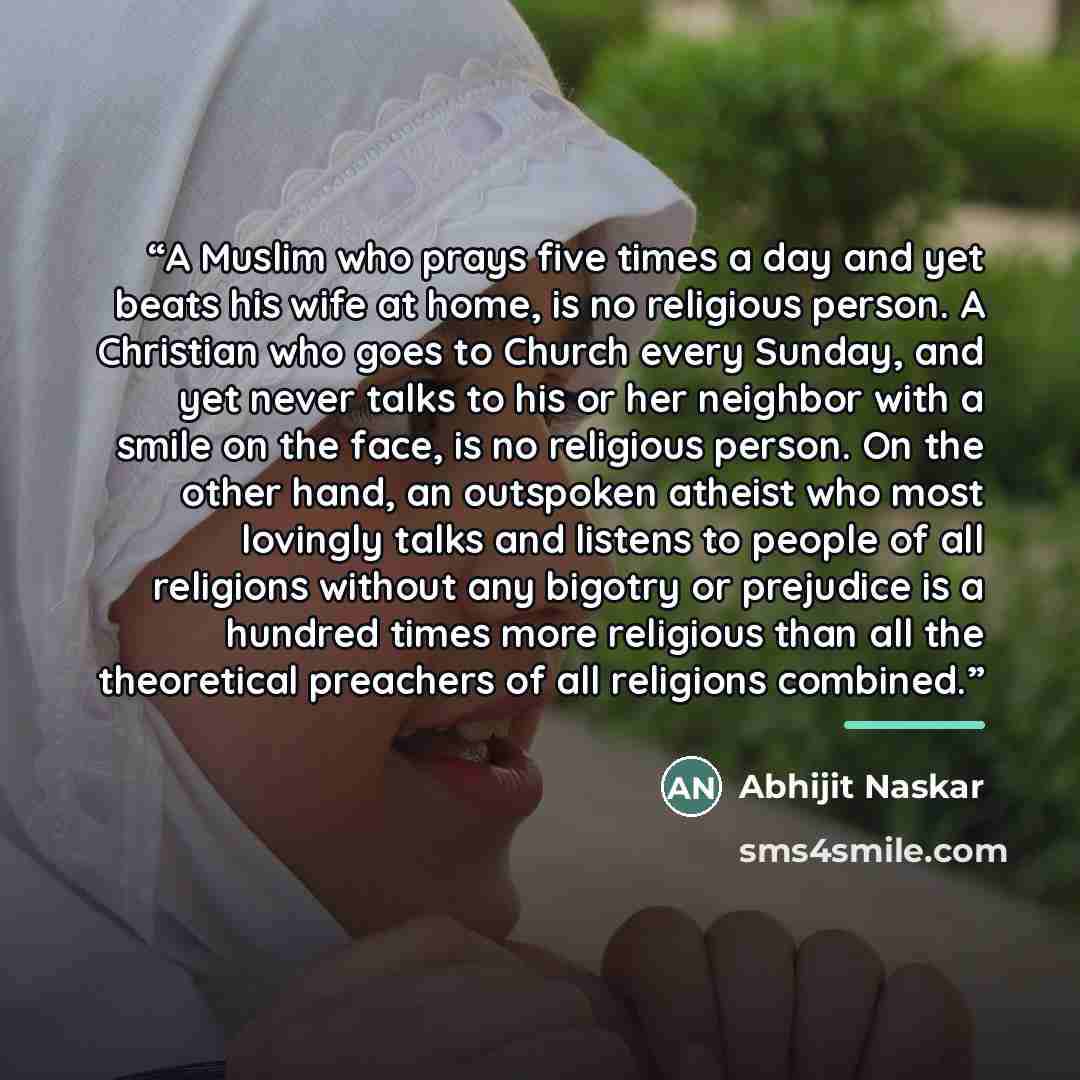 “A Muslim who prays five times a day and yet beats his wife at home, is no religious person. A Christian who goes to Church every Sunday, and yet never talks to his or her neighbor with a smile on the face, is no religious person. On the other hand, an outspoken atheist who most lovingly talks and…” quote by Abhijit Naskar
