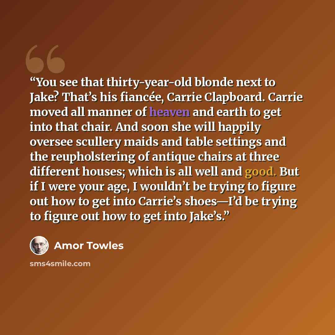 “You see that thirty-year-old blonde next to Jake? That’s his fiancée, Carrie Clapboard. Carrie moved all manner of heaven and earth to get into that chair. And soon she will happily oversee scullery maids and table settings and the reupholstering of antique chairs at three different houses; which…” quote by Amor Towles