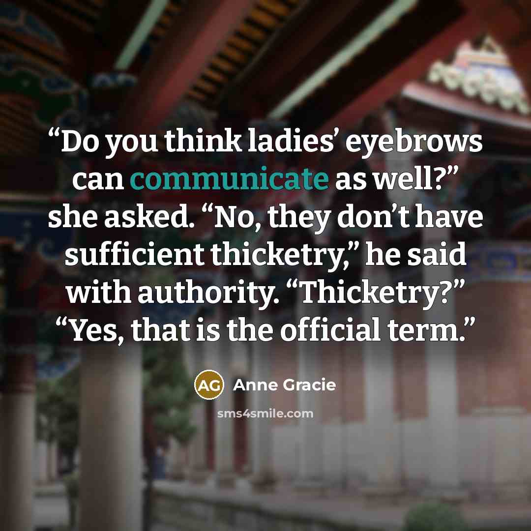 “Do you think ladies’ eyebrows can communicate as well?” she asked. “No, they don’t have sufficient thicketry,” he said with authority. “Thicketry?” “Yes, that is the official term.” quote by Anne Gracie