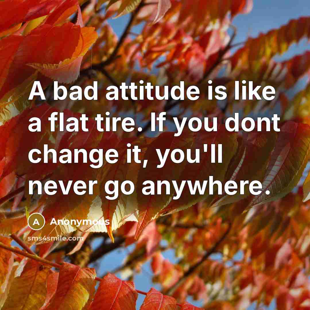 “A bad attitude is like a flat tire. If you dont change it, you'll never go anywhere.” quote by Anonymous