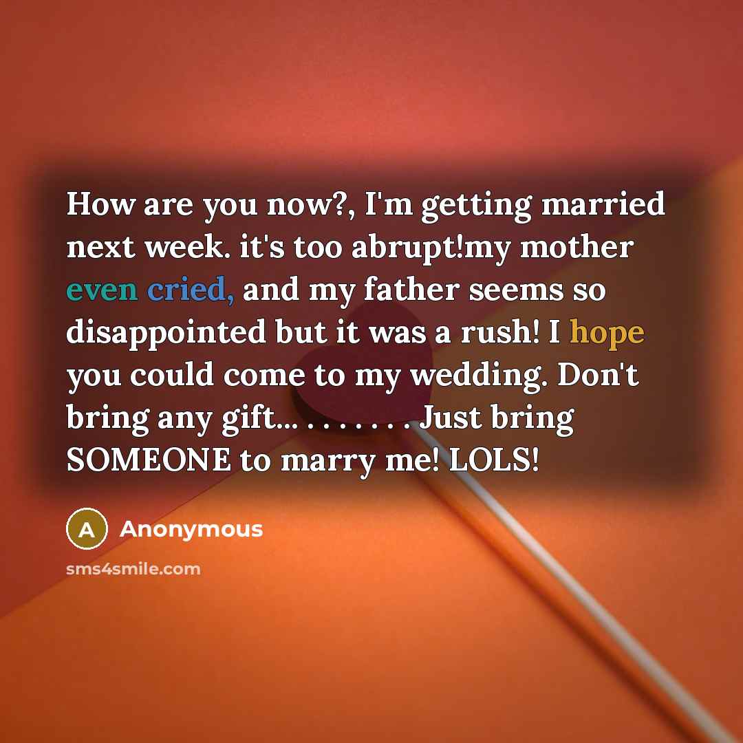 “How are you now?, I'm getting married next week. it's too abrupt!my mother even cried, and my father seems so disappointed but it was a rush! I hope you could come to my wedding. Don't bring any gift... . . . . . . . Just bring SOMEONE to marry me! LOLS!” quote by Anonymous
