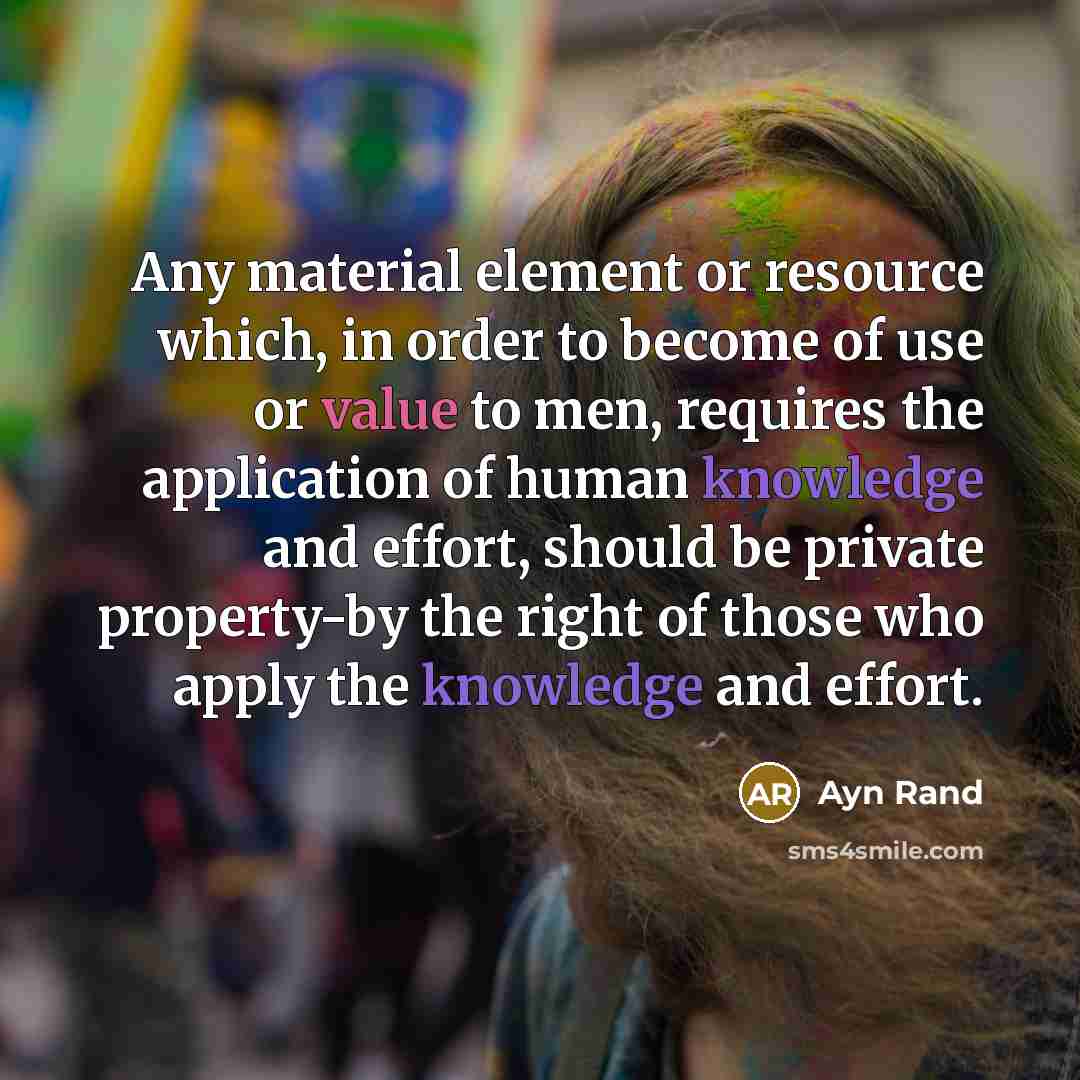 “Any material element or resource which, in order to become of use or value to men, requires the application of human knowledge and effort, should be private property-by the right of those who apply the knowledge and effort.” quote by Ayn Rand