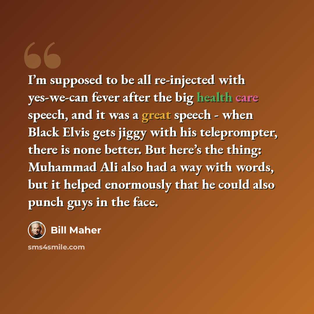“I’m supposed to be all re-injected with yes-we-can fever after the big health care speech, and it was a great speech - when Black Elvis gets jiggy with his teleprompter, there is none better. But here’s the thing: Muhammad Ali also had a way with words, but it helped enormously that he could also…” quote by Bill Maher
