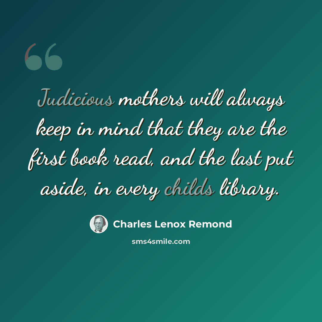 “Judicious mothers will always keep in mind that they are the first book read, and the last put aside, in every childs library.” quote by Charles Lenox Remond