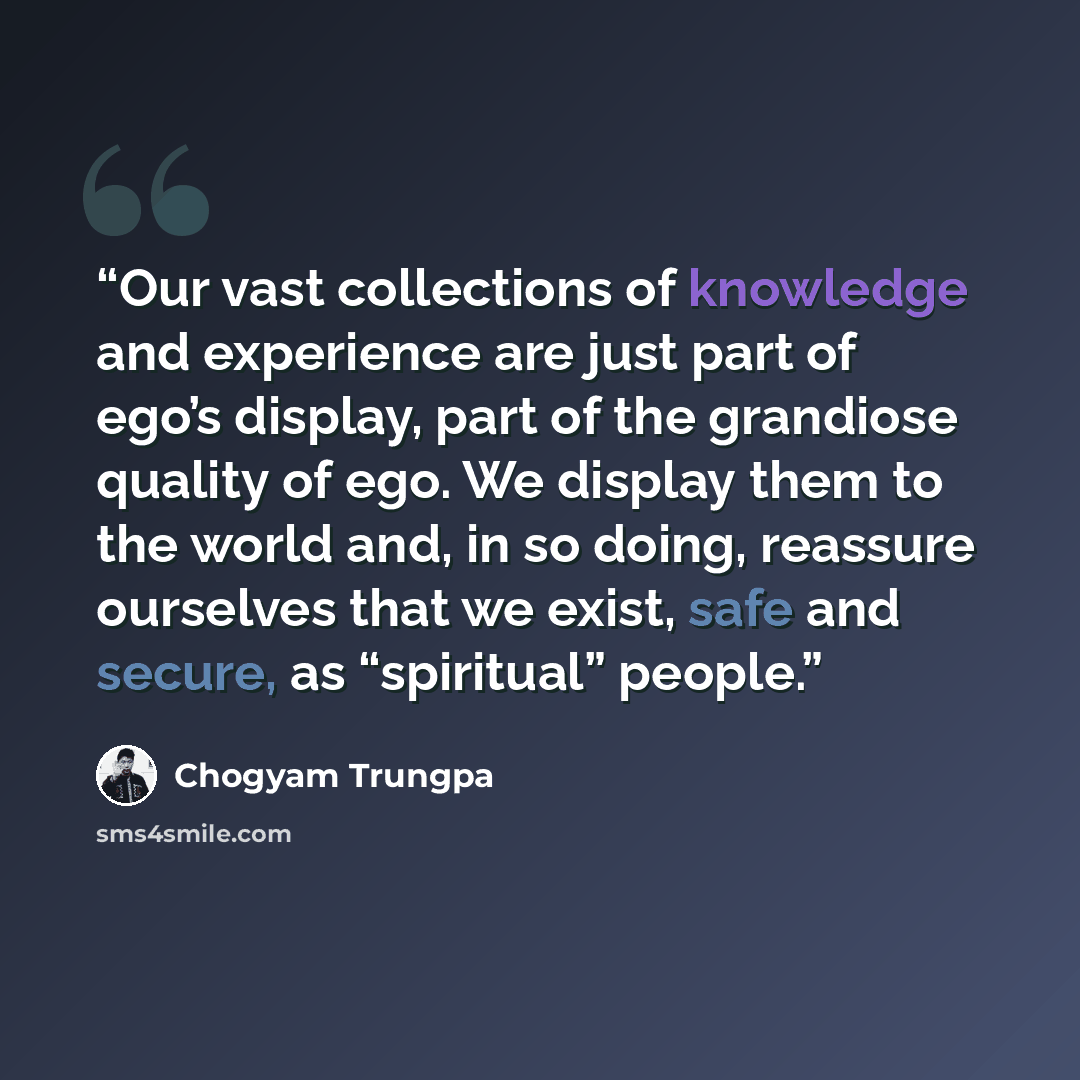 “Our vast collections of knowledge and experience are just part of ego’s display, part of the grandiose quality of ego. We display them to the world and, in so doing, reassure ourselves that we exist, safe and secure, as “spiritual” people.” quote by Chögyam Trungpa