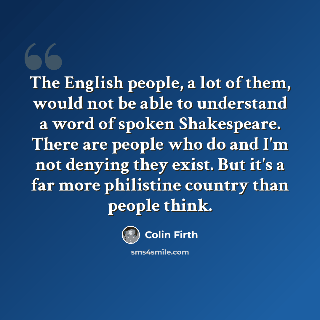“The English people, a lot of them, would not be able to understand a word of spoken Shakespeare. There are people who do and I'm not denying they exist. But it's a far more philistine country than people think.” quote by Colin Firth